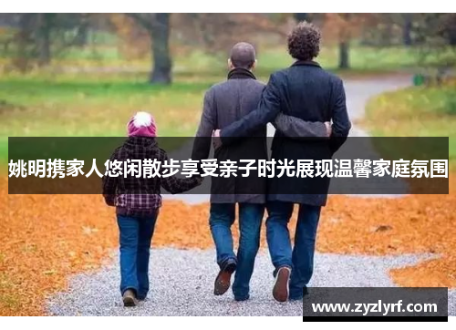 姚明携家人悠闲散步享受亲子时光展现温馨家庭氛围